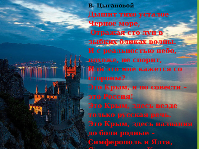 В. Цыгановой  Дышит тихо усталое Черное море,  Отражая сто лун в зыбких бликах волны. И с реальностью небо, похоже, не спорит,  Или это мне кажется со стороны?  Это Крым, и по совести – это Россия!  Это Крым, здесь везде только русская речь. Это Крым, здесь названия до боли родные –  Симферополь и Ялта, Севастополь и Керчь.   