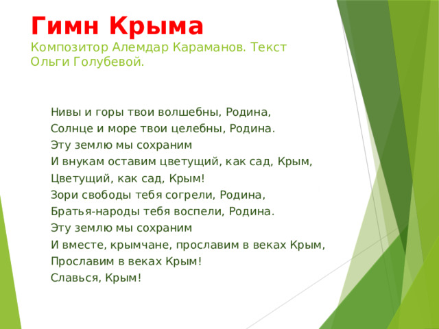 Гимн Крыма  Композитор Алемдар Караманов. Текст Ольги Голубевой. Нивы и горы твои волшебны, Родина, Солнце и море твои целебны, Родина. Эту землю мы сохраним И внукам оставим цветущий, как сад, Крым, Цветущий, как сад, Крым! Зори свободы тебя согрели, Родина, Братья-народы тебя воспели, Родина. Эту землю мы сохраним И вместе, крымчане, прославим в веках Крым, Прославим в веках Крым! Славься, Крым! 