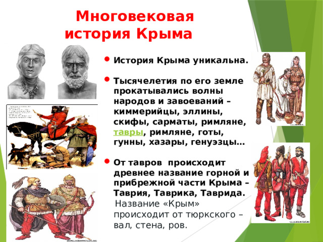  Многовековая история Крыма История Крыма уникальна.  Тысячелетия по его земле прокатывались волны народов и завоеваний – киммерийцы, эллины, скифы, сарматы, римляне, тавры , римляне, готы, гунны, хазары, генуэзцы…  От тавров происходит древнее название горной и прибрежной части Крыма – Таврия, Таврика, Таврида.  Название «Крым» происходит от тюркского – вал, стена, ров.    