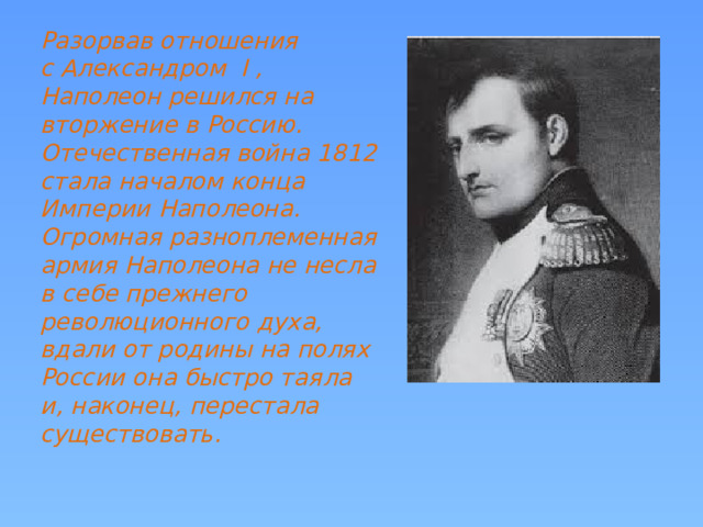 Разорвав отношения с Александром I , Наполеон решился на вторжение в Россию. Отечественная война 1812 стала началом конца Империи Наполеона. Огромная разноплеменная армия Наполеона не несла в себе прежнего революционного духа, вдали от родины на полях России она быстро таяла и, наконец, перестала существовать. 