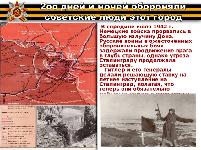 В середине июля 1942 г. Немецкие войска прорвались в большую излучину Дона. Русские воины в ожесточённых оборонительных боях задержали продвижение врага в глубь страны, однако угроза Сталинграду продолжала оставаться.  Гитлер и его генералы делали решающую ставку на летнее наступление на Сталинград, полагая, что теперь они обязательно добьются нужного перелома в войне. 