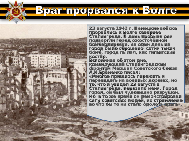  23 августа 1942 г. Немецкие войска прорвались к Волге севернее Сталинграда. В день прорыва они подвергли город ожесточённой бомбардировке. За один день на город было сброшено сотни тысяч бомб, город пылал, как гигантский костёр. Вспоминая об этом дне, командующий Сталинградским фронтом Маршал Советского Союза А.И.Ерёменко писал: «Многое пришлось пережить и перевидеть на военных дорогах, но то, что я увидел 23 августа в Сталинграде, поразило меня. Город горел, он был чудовищно разрушен. Но в то же время он демонстрировал силу советских людей, их стремление во что бы то ни стало одолеть врага». 