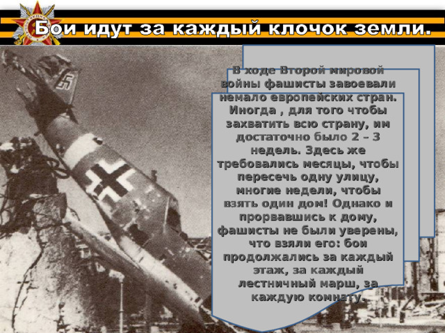 В ходе Второй мировой войны фашисты завоевали немало европейских стран. Иногда , для того чтобы захватить всю страну, им достаточно было 2 – 3 недель. Здесь же требовались месяцы, чтобы пересечь одну улицу, многие недели, чтобы взять один дом! Однако и прорвавшись к дому, фашисты не были уверены, что взяли его: бои продолжались за каждый этаж, за каждый лестничный марш, за каждую комнату.  