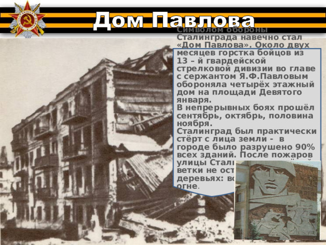 Символом обороны Сталинграда навечно стал «Дом Павлова». Около двух месяцев горстка бойцов из 13 – й гвардейской стрелковой дивизии во главе с сержантом Я.Ф.Павловым обороняла четырёх этажный дом на площади Девятого января. В непрерывных боях прошёл сентябрь, октябрь, половина ноября. Сталинград был практически стёрт с лица земли - в городе было разрушено 90% всех зданий. После пожаров улицы Сталинграда зелёной ветки не осталось на деревьях: всё погибло в огне . 
