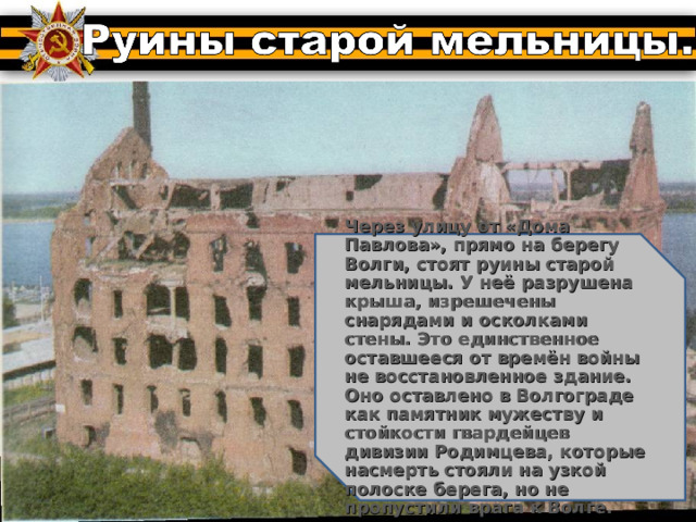 Через улицу от «Дома Павлова», прямо на берегу Волги, стоят руины старой мельницы. У неё разрушена крыша, изрешечены снарядами и осколками стены. Это единственное оставшееся от времён войны не восстановленное здание. Оно оставлено в Волгограде как памятник мужеству и стойкости гвардейцев дивизии Родимцева, которые насмерть стояли на узкой полоске берега, но не пропустили врага к Волге. 