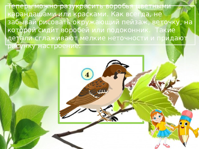 Теперь можно разукрасить воробья цветными карандашами или красками. Как всегда, не забывай рисовать окружающий пейзаж, веточку, на которой сидит воробей или подоконник. Такие детали сглаживают мелкие неточности и придают рисунку настроение.  