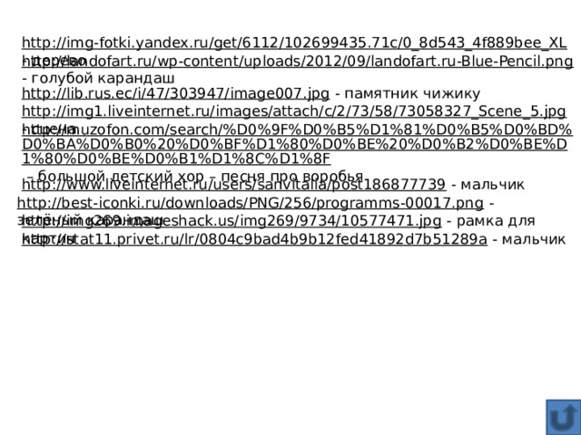 http://img-fotki.yandex.ru/get/6112/102699435.71c/0_8d543_4f889bee_XL  - дерево http://landofart.ru/wp-content/uploads/2012/09/landofart.ru-Blue-Pencil.png  - голубой карандаш http://lib.rus.ec/i/47/303947/image007.jpg  - памятник чижику http://img1.liveinternet.ru/images/attach/c/2/73/58/73058327_Scene_5.jpg  - сцена http://muzofon.com/search/%D0%9F%D0%B5%D1%81%D0%B5%D0%BD%D0%BA%D0%B0%20%D0%BF%D1%80%D0%BE%20%D0%B2%D0%BE%D1%80%D0%BE%D0%B1%D1%8C%D1%8F – большой детский хор – песня про воробья http://www.liveinternet.ru/users/sanvitalia/post186877739  - мальчик http://best-iconki.ru/downloads/PNG/256/programms-00017.png  - зелёный карандаш http://img269.imageshack.us/img269/9734/10577471.jpg  - рамка для картин http://stat11.privet.ru/lr/0804c9bad4b9b12fed41892d7b51289a  - мальчик 