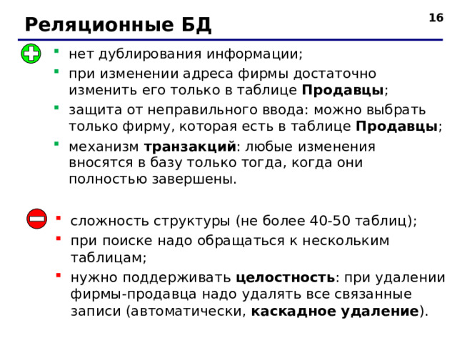   Реляционные БД нет дублирования информации; при изменении адреса фирмы достаточно изменить его только в таблице Продавцы ; защита от неправильного ввода: можно выбрать только фирму, которая есть в таблице Продавцы ; механизм транзакций : любые изменения вносятся в базу только тогда, когда они полностью завершены.    сложность структуры (не более 40-50 таблиц); при поиске надо обращаться к нескольким таблицам; нужно поддерживать целостность : при удалении фирмы - продавца надо удалять все связанные записи (автоматически, каскадное удаление ).  16 