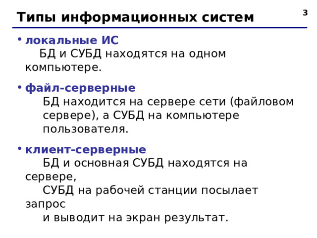  Типы информационных систем локальные ИС   БД и СУБД находятся на одном компьютере. файл-серверные  БД находится на сервере сети (файловом  сервере), а СУБД на компьютере  пользователя. клиент-серверные  БД и основная СУБД находятся на сервере,  СУБД на рабочей станции посылает запрос  и выводит на экран результат.  