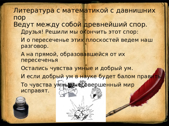 Литература с математикой с давнишних пор  Ведут между собой древнейший спор.   Друзья! Решили мы окончить этот спор: И о пересеченье этих плоскостей ведем наш разговор. А на прямой, образовавшейся от их пересеченья Остались чувства умные и добрый ум. И если добрый ум в науке будет балом править. То чувства умные несовершенный мир исправят. 