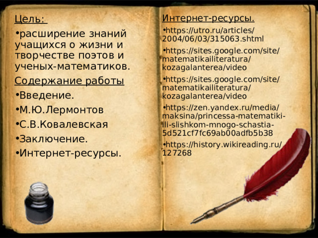 Интернет-ресурсы. https://utro.ru/articles/2004/06/03/315063.shtml https://sites.google.com/site/matematikailiteratura/kozagalanterea/video https://sites.google.com/site/matematikailiteratura/kozagalanterea/video https://zen.yandex.ru/media/maksina/princessa-matematiki-ili-slishkom-mnogo-schastia-5d521cf7fc69ab00adfb5b38 https://history.wikireading.ru/127268 Цель: расширение знаний учащихся о жизни и творчестве поэтов и ученых-математиков. Содержание работы Введение. М.Ю.Лермонтов С.В.Ковалевская Заключение. Интернет-ресурсы.  