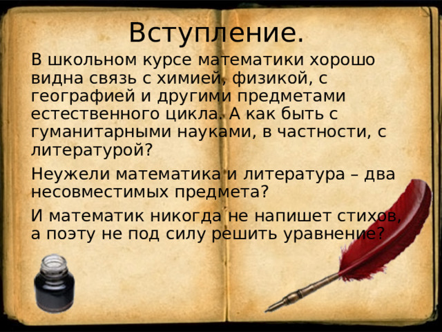 Вступление. В школьном курсе математики хорошо видна связь с химией, физикой, с географией и другими предметами естественного цикла. А как быть с гуманитарными науками, в частности, с литературой? Неужели математика и литература – два несовместимых предмета? И математик никогда не напишет стихов, а поэту не под силу решить уравнение? 