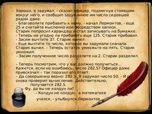 Хорошо, я задумал, - сказал офицер, подмигнув стоявшим вокруг него, и сообщил задуманное им число сидевшей рядом даме.  - Благоволите прибавить к нему, - начал Лермонтов, - еще 25 и считайте мысленно или посредством записи.  Старик попросил карандаш и стал записывать на бумажке.  - Теперь не угодно ли прибавить еще 125. Старик прибавил.  - Засим вычтите 37. Старик вычел.  - Еще вычтите то число, которое вы задумали сначала. Старик вычел. – Теперь остаток умножьте на пять. Старик умножил.  – Засим полученное число разделите на 2. Старик разделил.  – Теперь посмотрим, что у вас должно получиться... Кажется, если не ошибаюсь, число 282,5? Офицер даже привскочил – так поразил его ответ.  – Да совершенно верно: 282,5. Я задумал число 50. - И он снова проверил вычисление. Действительно, получается 282,5.  – Фу, да вы не колдун ли?  – Колдун не колдун, а математике  учился, - улыбнулся Лермонтов. 