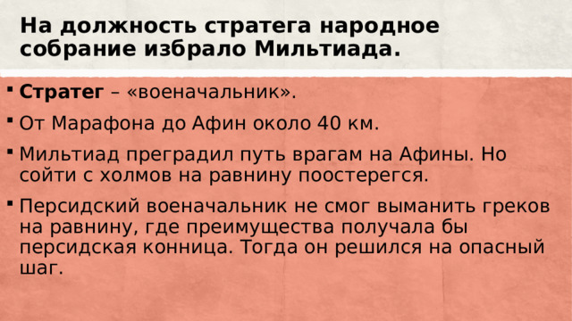 На должность стратега народное собрание избрало Мильтиада. Стратег – «военачальник». От Марафона до Афин около 40 км. Мильтиад преградил путь врагам на Афины. Но сойти с холмов на равнину поостерегся. Персидский военачальник не смог выманить греков на равнину, где преимущества получала бы персидская конница. Тогда он решился на опасный шаг. 