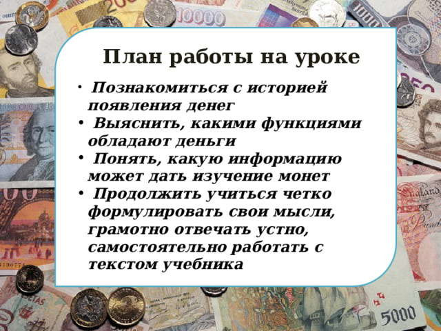   План работы на уроке  Познакомиться с историей появления денег  Выяснить, какими функциями обладают деньги  Понять, какую информацию может дать изучение монет  Продолжить учиться четко формулировать свои мысли, грамотно отвечать устно, самостоятельно работать с текстом учебника 