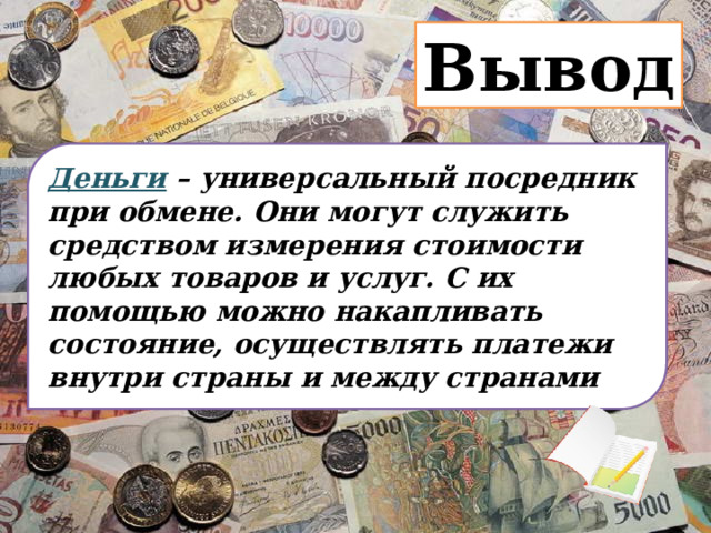 Вывод Деньги – универсальный посредник при обмене. Они могут служить средством измерения стоимости любых товаров и услуг. С их помощью можно накапливать состояние, осуществлять платежи внутри страны и между странами 