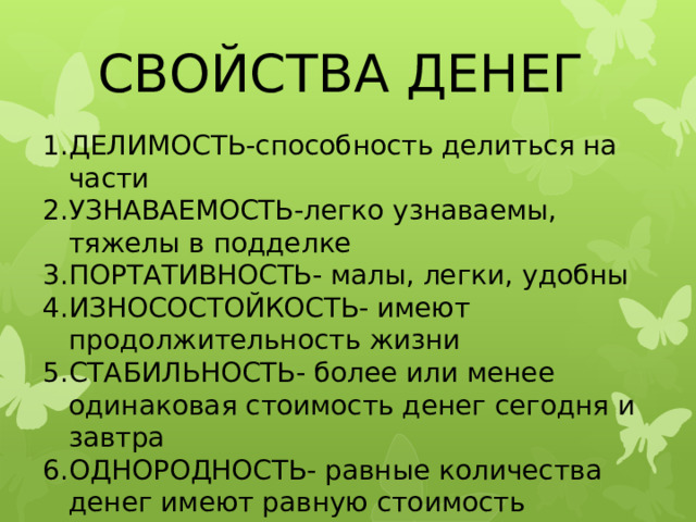 СВОЙСТВА ДЕНЕГ ДЕЛИМОСТЬ-способность делиться на части УЗНАВАЕМОСТЬ-легко узнаваемы, тяжелы в подделке ПОРТАТИВНОСТЬ- малы, легки, удобны ИЗНОСОСТОЙКОСТЬ- имеют продолжительность жизни СТАБИЛЬНОСТЬ- более или менее одинаковая стоимость денег сегодня и завтра ОДНОРОДНОСТЬ- равные количества денег имеют равную стоимость 