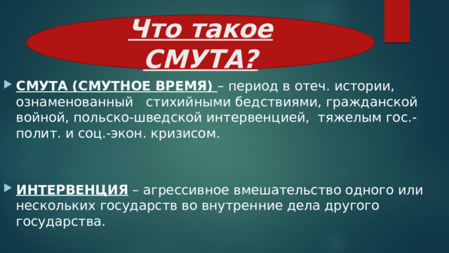 Что такое СМУТА? СМУТА (СМУТНОЕ ВРЕМЯ) – период в отеч. истории, ознаменованный стихийными бедствиями, гражданской войной, польско-шведской интервенцией, тяжелым гос.-полит. и соц.-экон. кризисом. ИНТЕРВЕНЦИЯ – агрессивное вмешательство одного или нескольких государств во внутренние дела другого государства. 