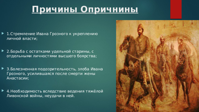 Причины Опричнины 1.Стремление Ивана Грозного к укреплению личной власти; 2.Борьба с остатками удельной старины, с отдельными личностями высшего боярства; 3.Болезненная подозрительность, злоба Ивана Грозного, усилившаяся после смерти жены Анастасии; 4.Необходимость вследствие ведения тяжёлой Ливонской войны, неудачи в ней. 