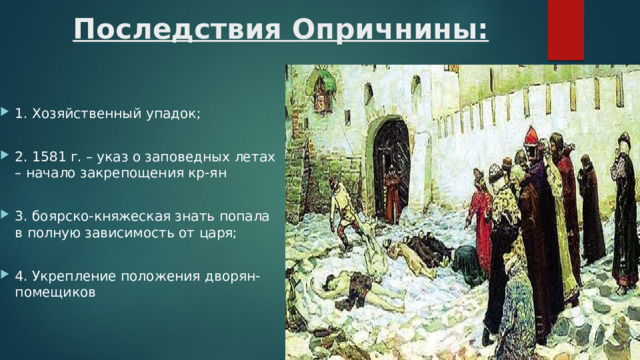 Последствия Опричнины: 1. Хозяйственный упадок; 2. 1581 г. – указ о заповедных летах – начало закрепощения кр-ян 3. боярско-княжеская знать попала в полную зависимость от царя; 4. Укрепление положения дворян-помещиков 