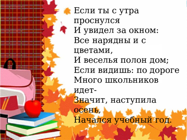 Если ты с утра проснулся И увидел за окном: Все нарядны и с цветами, И веселья полон дом; Если видишь: по дороге Много школьников идет- Значит, наступила осень, Начался учебный год. 