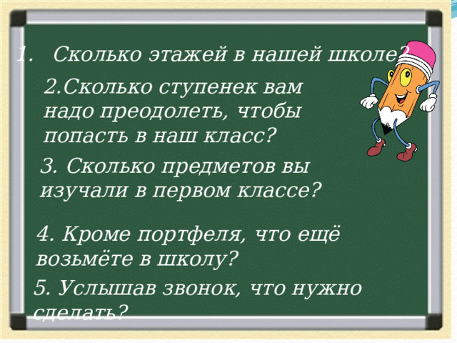 Сколько этажей в нашей школе? 2.Сколько ступенек вам надо преодолеть, чтобы попасть в наш класс? 3. Сколько предметов вы изучали в первом классе? 4. Кроме портфеля, что ещё возьмёте в школу? 5. Услышав звонок, что нужно сделать? 