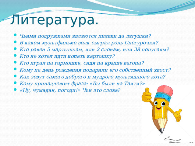Литература. Чьими подружками являются пиявки да лягушки? В каком мультфильме волк сыграл роль Снегурочки? Кто равен 5 мартышкам, или 2 слонам, или 38 попугаям? Кто не хотел идти копать картошку? Кто играл на гармошке, сидя на крыше вагона? Кому на день рождения подарили его собственный хвост? Как зовут самого доброго и мудрого мультяшного кота? Кому принадлежит фраза: «Вы были на Таити?» «Ну, чумадан, погоди!» Чьи это слова? 