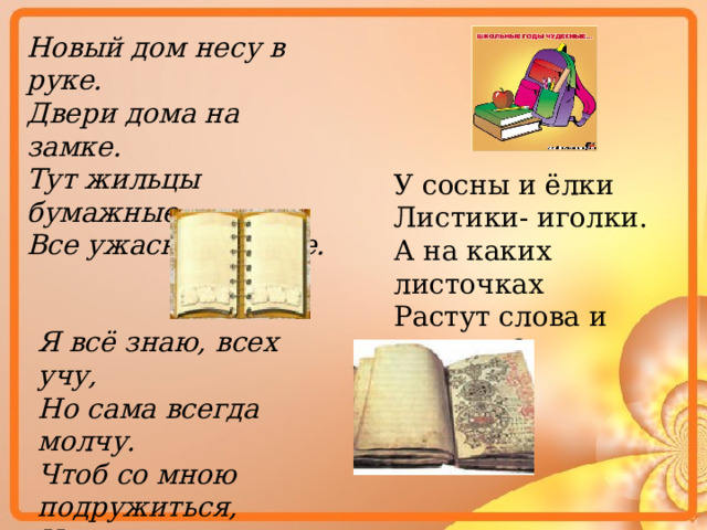 Новый дом несу в руке. Двери дома на замке. Тут жильцы бумажные, Все ужасно важные. У сосны и ёлки Листики- иголки. А на каких листочках Растут слова и строчки? Я всё знаю, всех учу, Но сама всегда молчу. Чтоб со мною подружиться, Надо грамоте учиться. 