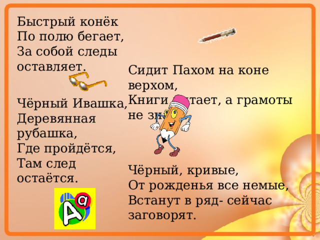 Быстрый конёк По полю бегает, За собой следы оставляет. Сидит Пахом на коне верхом, Книги читает, а грамоты не знает. Чёрный Ивашка, Деревянная рубашка, Где пройдётся, Там след остаётся. Чёрный, кривые, От рожденья все немые, Встанут в ряд- сейчас заговорят. 