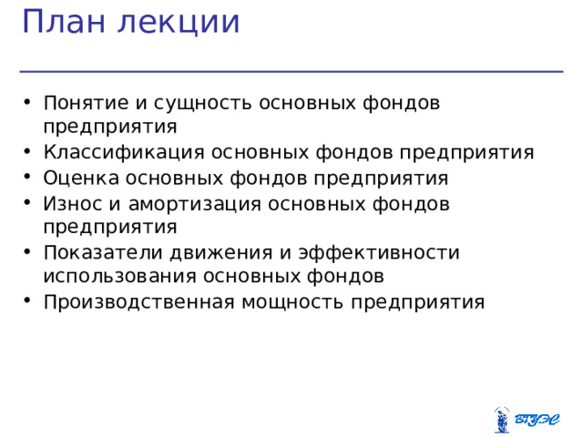 План лекции Понятие и сущность основных фондов предприятия Классификация основных фондов предприятия Оценка основных фондов предприятия Износ и амортизация основных фондов предприятия Показатели движения и эффективности использования основных фондов Производственная мощность предприятия  