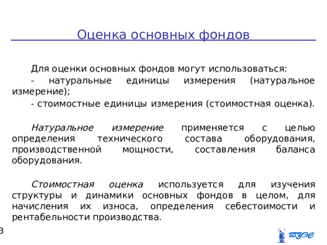   Оценка основных фондов Для оценки основных фондов могут использоваться: - натуральные единицы измерения (натуральное измерение); - стоимостные единицы измерения (стоимостная оценка). Натуральное измерение применяется с целью определения технического состава оборудования, производственной мощности, составления баланса оборудования.  Стоимостная оценка используется для изучения структуры и динамики основных фондов в целом, для начисления их износа, определения себестоимости и рентабельности производства.  