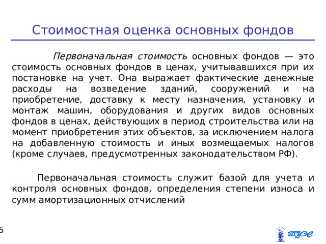 Стоимостная оценка основных фондов  Первоначальная стоимость основных фондов — это стоимость основных фондов в ценах, учитывавшихся при их постановке на учет. Она выражает фактические денежные расходы на возведение зданий, сооружений и на приобретение, доставку к месту назначения, установку и монтаж машин, оборудования и других видов основных фондов в ценах, действующих в период строительства или на момент приобретения этих объектов, за исключением налога на добавленную стоимость и иных возмещаемых налогов (кроме случаев, предусмотренных законодательством РФ). Первоначальная стоимость служит базой для учета и контроля основных фондов, определения степени износа и сумм амортизационных отчислений  