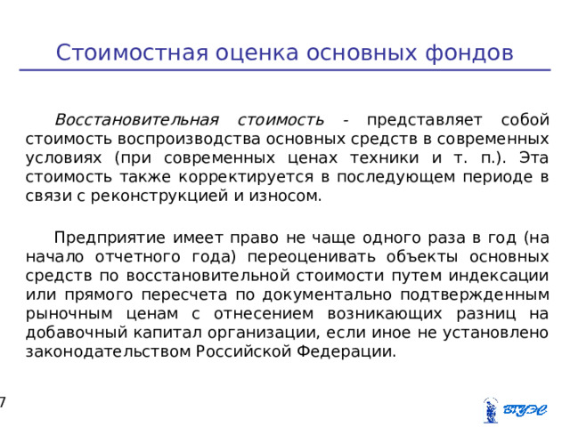 Стоимостная оценка основных фондов Восстановительная стоимость - представляет собой стоимость воспроизводства основных средств в современных условиях (при современных ценах техники и т. п.). Эта стоимость также корректируется в последующем периоде в связи с реконструкцией и износом. Предприятие имеет право не чаще одного раза в год (на начало отчетного года) переоценивать объекты основных средств по восстановительной стоимости путем индексации или прямого пересчета по документально подтвержденным рыночным ценам с отнесением возникающих разниц на добавочный капитал организации, если иное не установлено законодательством Российской Федерации.  