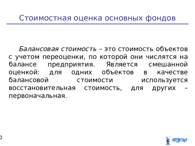 Стоимостная оценка основных фондов Балансовая стоимость – это стоимость объектов с учетом переоценки, по которой они числятся на балансе предприятия. Является смешанной оценкой: для одних объектов в качестве балансовой стоимости используется восстановительная стоимость, для других – первоначальная.  