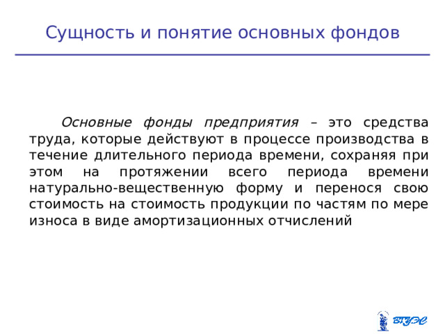 Сущность и понятие основных фондов   Основные фонды предприятия – это средства труда, которые действуют в процессе производства в течение длительного периода времени, сохраняя при этом на протяжении всего периода времени натурально-вещественную форму и перенося свою стоимость на стоимость продукции по частям по мере износа в виде амортизационных отчислений  