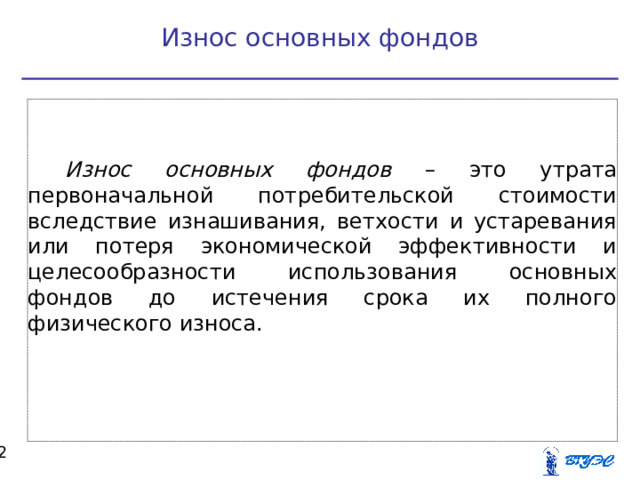Износ основных фондов Износ основных фондов – это утрата первоначальной потребительской стоимости вследствие изнашивания, ветхости и устаревания или потеря экономической эффективности и целесообразности использования основных фондов до истечения срока их полного физического износа.  