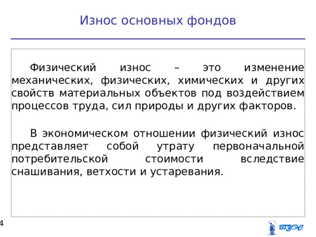 Износ основных фондов Физический износ – это изменение механических, физических, химических и других свойств материальных объектов под воздействием процессов труда, сил природы и других факторов. В экономическом отношении физический износ представляет собой утрату первоначальной потребительской стоимости вследствие снашивания, ветхости и устаревания.  