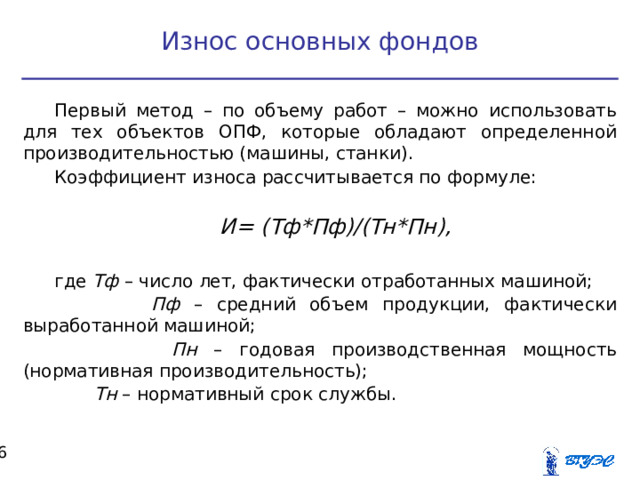 Износ основных фондов Первый метод – по объему работ – можно использовать для тех объектов ОПФ, которые обладают определенной производительностью (машины, станки). Коэффициент износа рассчитывается по формуле: И= (Тф*Пф)/(Тн*Пн),  где Тф – число лет, фактически отработанных машиной;  Пф – средний объем продукции, фактически выработанной машиной;  Пн – годовая производственная мощность (нормативная производительность);  Тн – нормативный срок службы.  