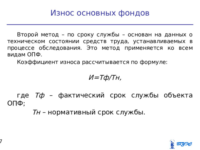 Износ основных фондов Второй метод – по сроку службы – основан на данных о техническом состоянии средств труда, устанавливаемых в процессе обследования. Это метод применяется ко всем видам ОПФ. Коэффициент износа рассчитывается по формуле: И=Тф/Тн,  где Тф – фактический срок службы объекта ОПФ;  Тн – нормативный срок службы.  