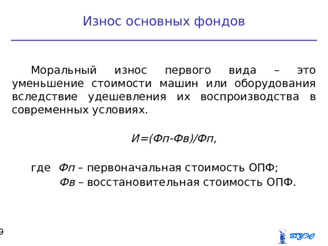 Износ основных фондов Моральный износ первого вида – это уменьшение стоимости машин или оборудования вследствие удешевления их воспроизводства в современных условиях. И=(Фп-Фв)/Фп,  где Фп – первоначальная стоимость ОПФ;  Фв – восстановительная стоимость ОПФ.  