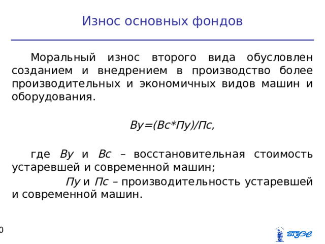 Износ основных фондов Моральный износ второго вида обусловлен созданием и внедрением в производство более производительных и экономичных видов машин и оборудования. Ву=(Вс*Пу)/Пс,  где Ву и Вс – восстановительная стоимость устаревшей и современной машин;  Пу и Пс – производительность устаревшей и современной машин.  