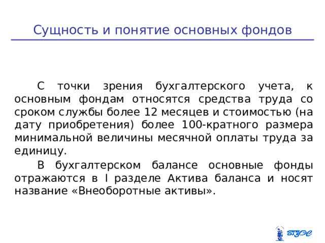 Сущность и понятие основных фондов С точки зрения бухгалтерского учета, к основным фондам относятся средства труда со сроком службы более 12 месяцев и стоимостью (на дату приобретения) более 100-кратного размера минимальной величины месячной оплаты труда за единицу. В бухгалтерском балансе основные фонды отражаются в I разделе Актива баланса и носят название «Внеоборотные активы».  