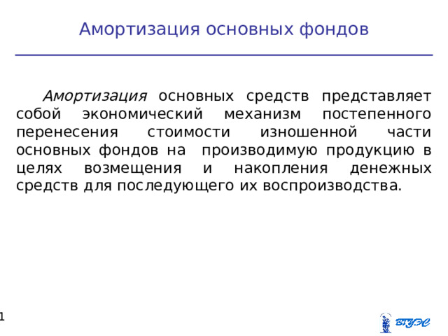Амортизация основных фондов Амортизация основных средств представляет собой экономический механизм постепенного перенесения стоимости изношенной части основных фондов на производимую продукцию в целях возмещения и накопления денежных средств для последующего их воспроизводства.  