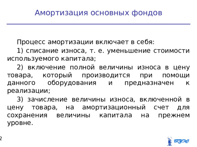 Амортизация основных фондов Процесс амортизации включает в себя: 1) списание износа, т. е. уменьшение стоимости используемого капитала; 2) включение полной величины износа в цену товара, который производится при помощи данного оборудования и предназначен к реализации; 3) зачисление величины износа, включенной в цену товара, на амортизационный счет для сохранения величины капитала на прежнем уровне.  