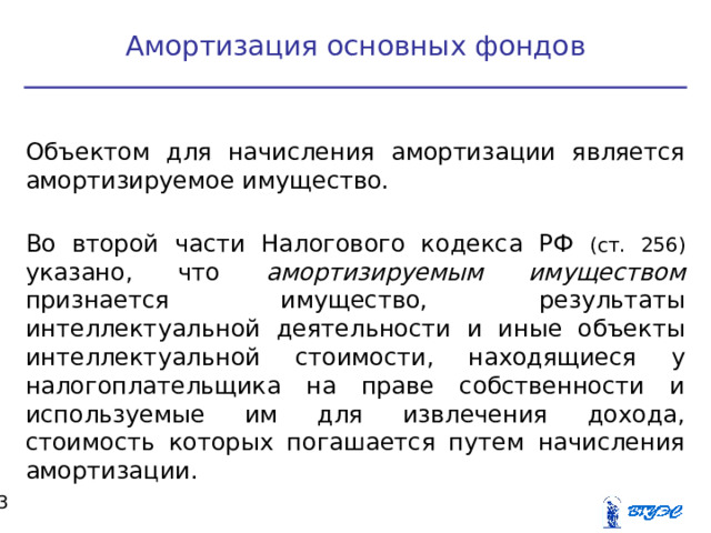 Амортизация основных фондов Объектом для начисления амортизации является амортизируемое имущество. Во второй части Налогового кодекса РФ (ст. 256) указано, что амортизируемым имуществом признается имущество, результаты интеллектуальной деятельности и иные объекты интеллектуальной стоимости, находящиеся у налогоплательщика на праве собственности и используемые им для извлечения дохода, стоимость которых погашается путем начисления амортизации.  