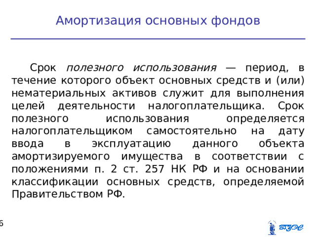 Амортизация основных фондов Срок полезного использования — период, в течение которого объект основных средств и  (или) нематериальных активов служит для выполнения целей деятельности налогоплательщика. Срок полезного использования определяется налогоплательщиком самостоятельно на дату ввода в эксплуатацию данного объекта амортизируемого имущества в соответствии с положениями п. 2 ст. 257 НК РФ и на основании классификации основных средств, определяемой Правительством РФ.  