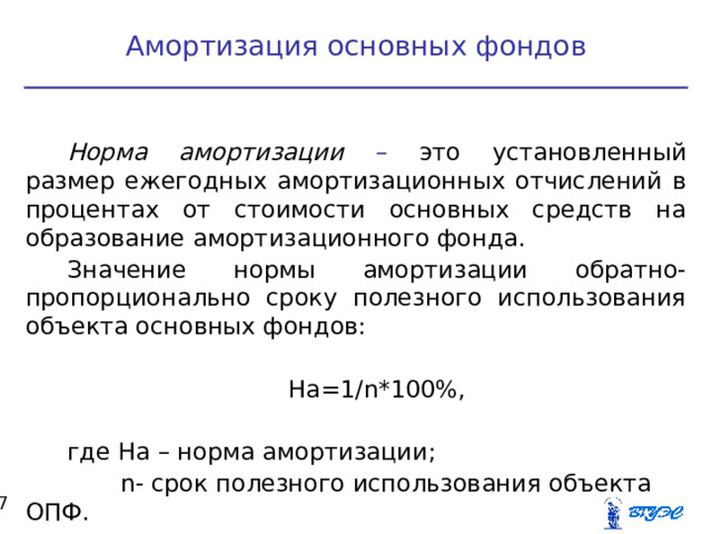 Амортизация основных фондов Норма амортизации – это установленный размер ежегодных амортизационных отчислений в процентах от стоимости основных средств на образование амортизационного фонда. Значение нормы амортизации обратно-пропорционально сроку полезного использования объекта основных фондов: На=1/ n *100%, где На – норма амортизации;  n - срок полезного использования объекта ОПФ.  