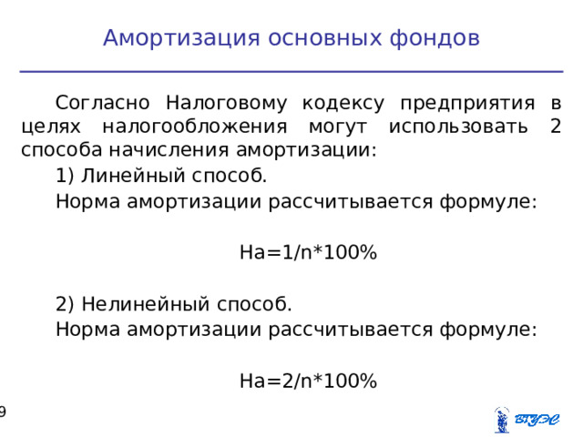 Амортизация основных фондов Согласно Налоговому кодексу предприятия в целях налогообложения могут использовать 2 способа начисления амортизации: 1) Линейный способ. Норма амортизации рассчитывается формуле: На=1/ n *100% 2) Нелинейный способ. Норма амортизации рассчитывается формуле: На=2/ n *100%  
