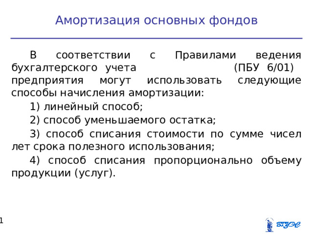 Амортизация основных фондов В соответствии с Правилами ведения бухгалтерского учета (ПБУ 6/01) предприятия могут использовать следующие способы начисления амортизации: 1) линейный способ; 2) способ уменьшаемого остатка; 3) способ списания стоимости по сумме чисел лет срока полезного использования; 4) способ списания пропорционально объему продукции (услуг).  