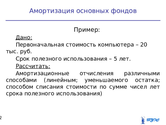 Амортизация основных фондов Пример: Дано: Первоначальная стоимость компьютера – 20 тыс. руб. Срок полезного использования – 5 лет. Рассчитать: Амортизационные отчисления различными способами (линейным; уменьшаемого остатка; способом списания стоимости по сумме чисел лет срока полезного использования)  